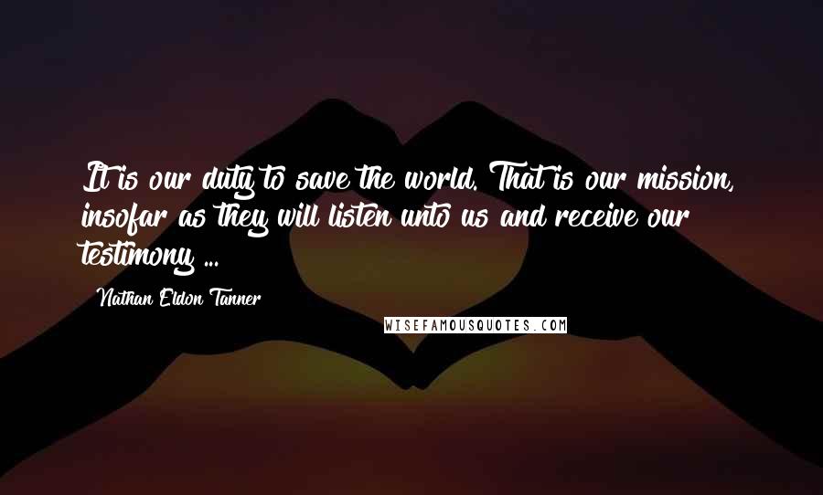 Nathan Eldon Tanner quotes: It is our duty to save the world. That is our mission, insofar as they will listen unto us and receive our testimony ... Nathan Eldon Tanner quotes: It is our duty to save the world. That is our mission, insofar as they will listen unto us and receive our testimony ...