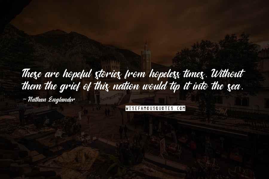 Nathan Englander quotes: These are hopeful stories from hopeless times. Without them the grief of this nation would tip it into the sea.