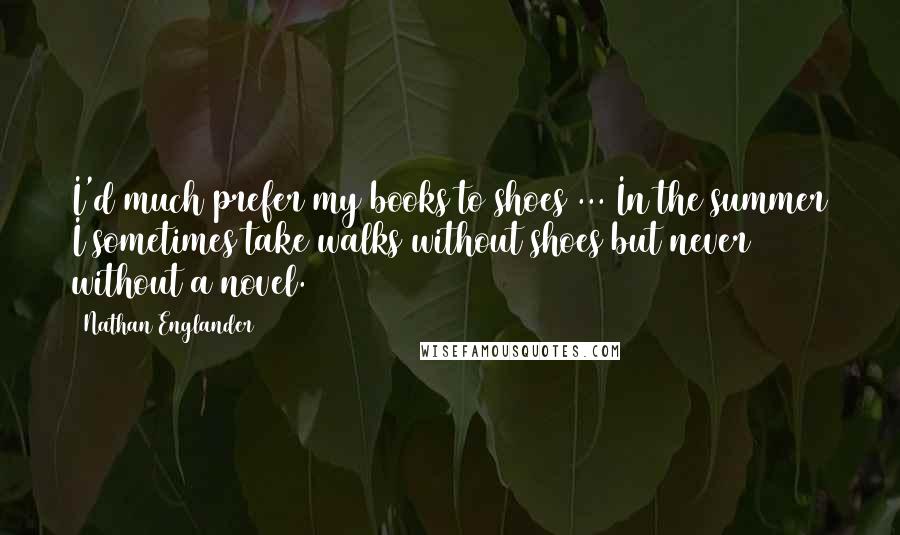 Nathan Englander quotes: I'd much prefer my books to shoes ... In the summer I sometimes take walks without shoes but never without a novel.