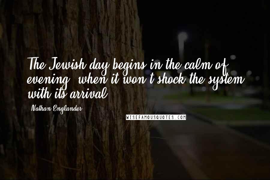 Nathan Englander quotes: The Jewish day begins in the calm of evening, when it won't shock the system with its arrival.