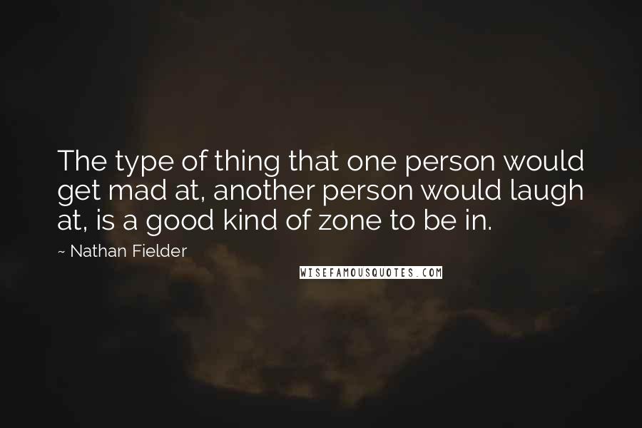Nathan Fielder quotes: The type of thing that one person would get mad at, another person would laugh at, is a good kind of zone to be in.