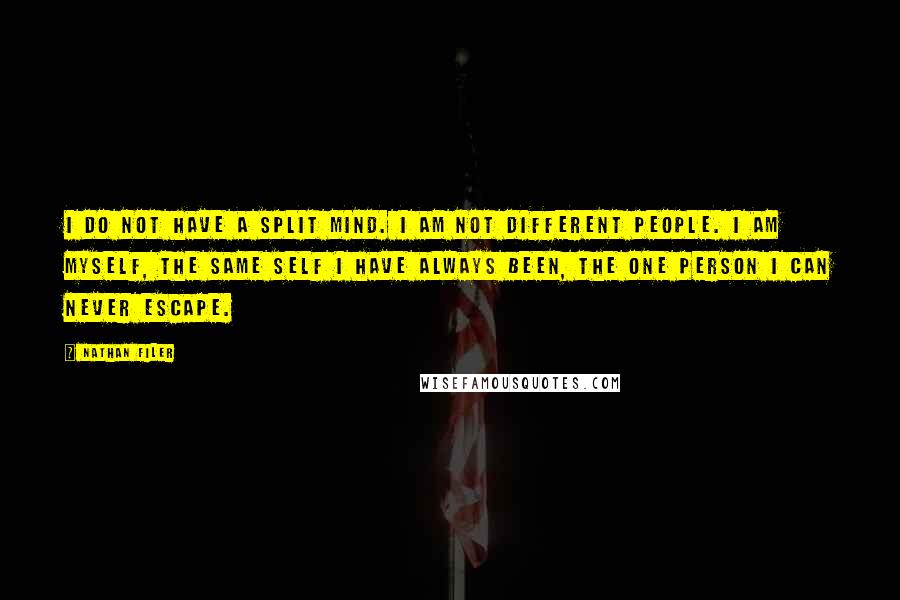 Nathan Filer quotes: I do not have a split mind. I am not different people. I am myself, the same self I have always been, the one person I can never escape. Nathan Filer quotes: I do not have a split mind. I am not different people. I am myself, the same self I have always been, the one person I can never escape.