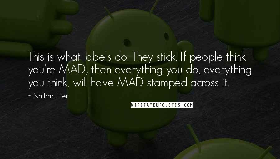 Nathan Filer quotes: This is what labels do. They stick. If people think you're MAD, then everything you do, everything you think, will have MAD stamped across it. Nathan Filer quotes: This is what labels do. They stick. If people think you're MAD, then everything you do, everything you think, will have MAD stamped across it.