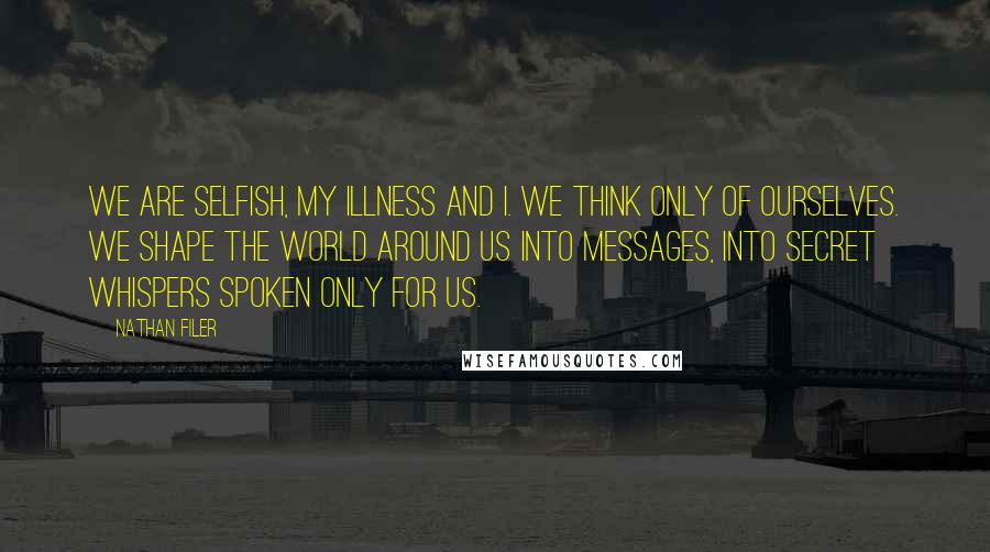 Nathan Filer quotes: We are selfish, my illness and I. We think only of ourselves. We shape the world around us into messages, into secret whispers spoken only for us. Nathan Filer quotes: We are selfish, my illness and I. We think only of ourselves. We shape the world around us into messages, into secret whispers spoken only for us.
