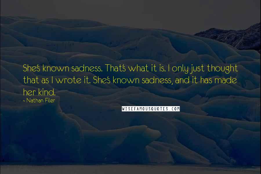 Nathan Filer quotes: She's known sadness. That's what it is. I only just thought that as I wrote it. She's known sadness, and it has made her kind. Nathan Filer quotes: She's known sadness. That's what it is. I only just thought that as I wrote it. She's known sadness, and it has made her kind.