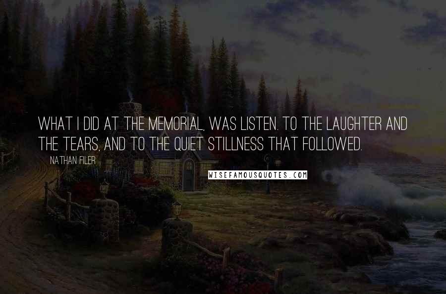 Nathan Filer quotes: What I did at the memorial, was listen. To the laughter and the tears, and to the quiet stillness that followed. Nathan Filer quotes: What I did at the memorial, was listen. To the laughter and the tears, and to the quiet stillness that followed.