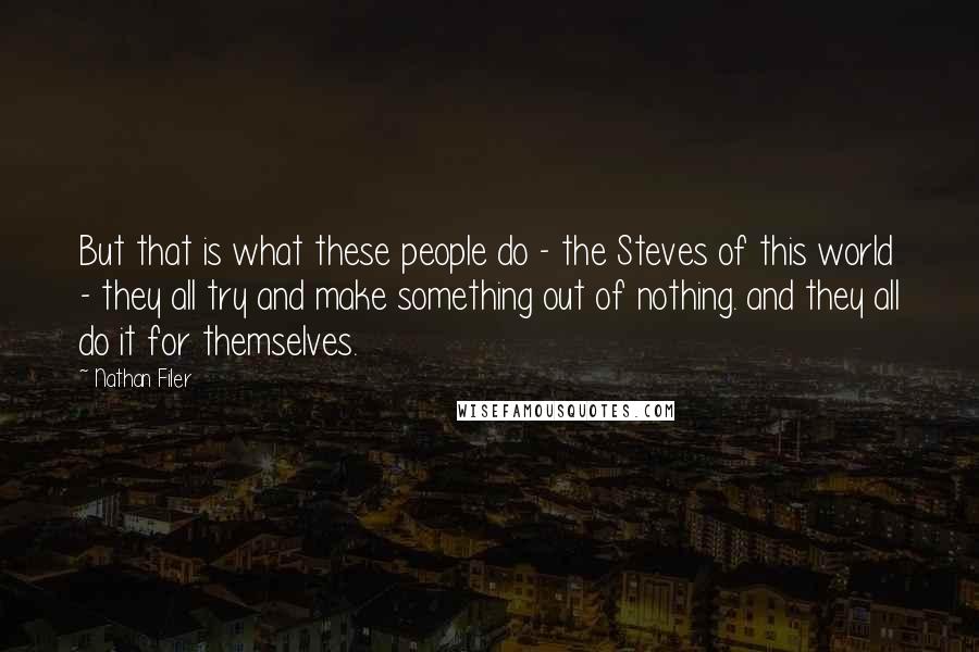 Nathan Filer quotes: But that is what these people do - the Steves of this world - they all try and make something out of nothing. and they all do it for themselves. Nathan Filer quotes: But that is what these people do - the Steves of this world - they all try and make something out of nothing. and they all do it for themselves.