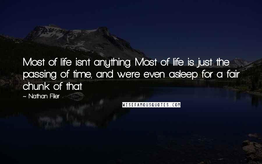 Nathan Filer quotes: Most of life isn't anything. Most of life is just the passing of time, and we're even asleep for a fair chunk of that. Nathan Filer quotes: Most of life isn't anything. Most of life is just the passing of time, and we're even asleep for a fair chunk of that.