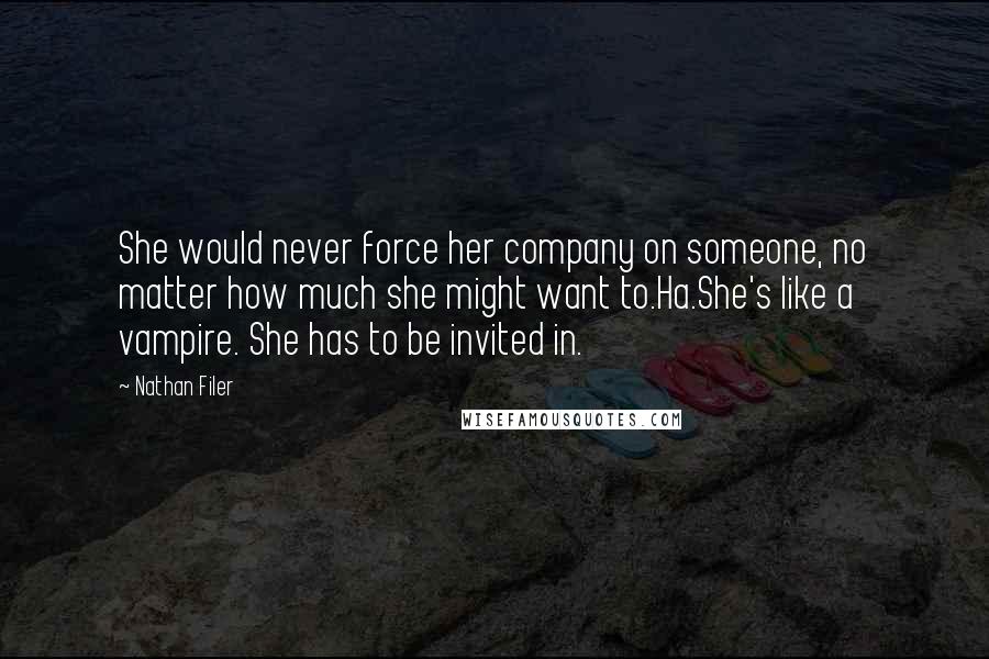 Nathan Filer quotes: She would never force her company on someone, no matter how much she might want to.Ha.She's like a vampire. She has to be invited in. Nathan Filer quotes: She would never force her company on someone, no matter how much she might want to.Ha.She's like a vampire. She has to be invited in.