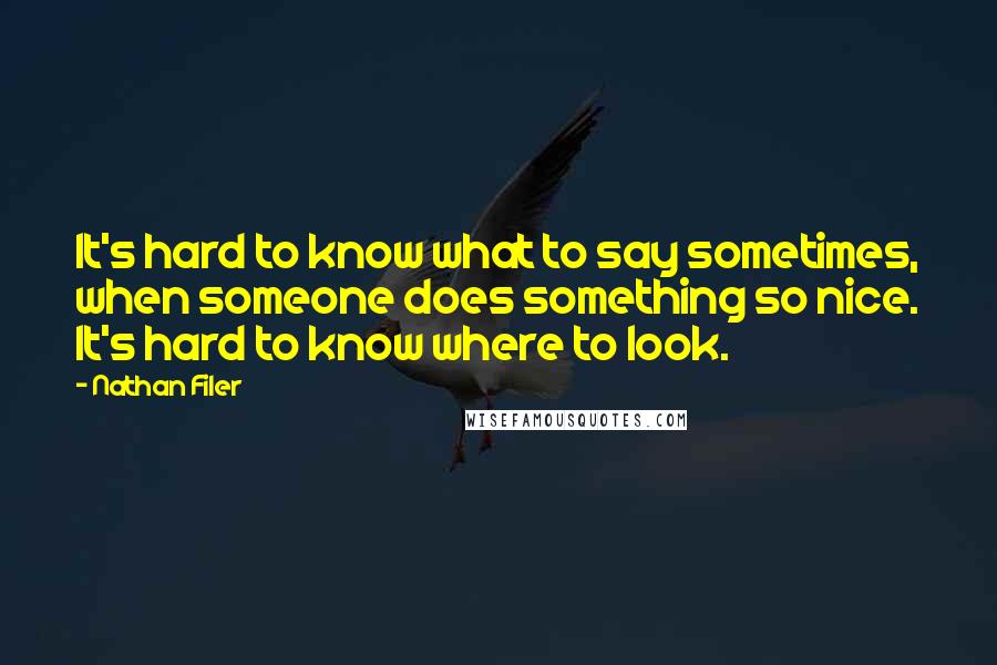 Nathan Filer quotes: It's hard to know what to say sometimes, when someone does something so nice. It's hard to know where to look. Nathan Filer quotes: It's hard to know what to say sometimes, when someone does something so nice. It's hard to know where to look.