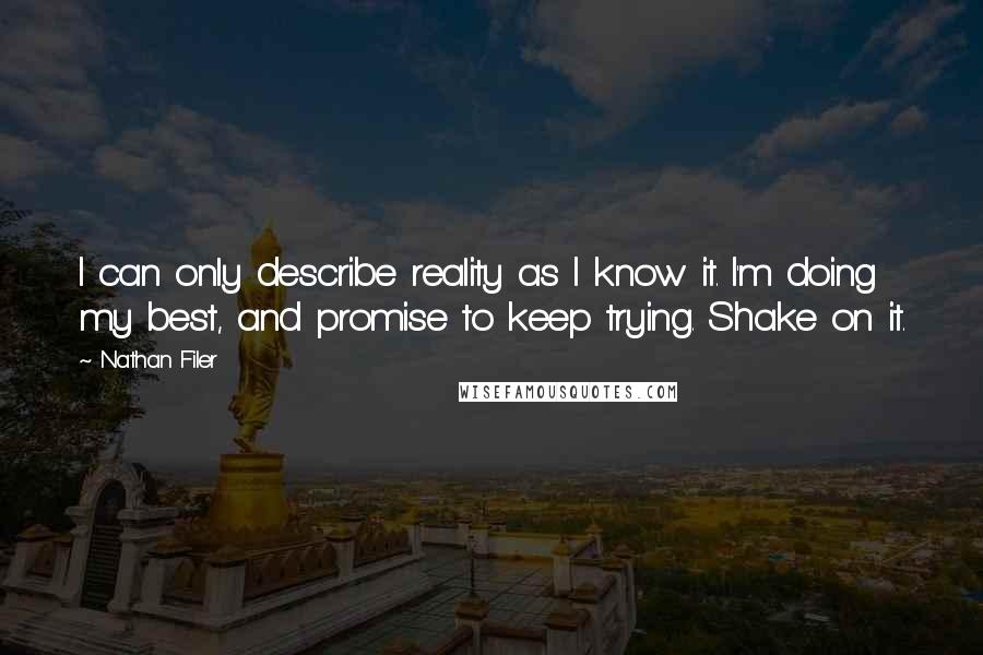 Nathan Filer quotes: I can only describe reality as I know it. I'm doing my best, and promise to keep trying. Shake on it. Nathan Filer quotes: I can only describe reality as I know it. I'm doing my best, and promise to keep trying. Shake on it.
