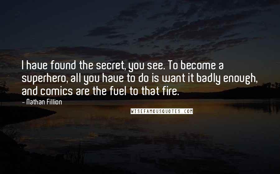Nathan Fillion quotes: I have found the secret, you see. To become a superhero, all you have to do is want it badly enough, and comics are the fuel to that fire. Nathan Fillion quotes: I have found the secret, you see. To become a superhero, all you have to do is want it badly enough, and comics are the fuel to that fire.