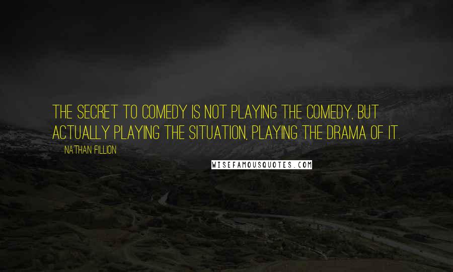 Nathan Fillion quotes: The secret to comedy is not playing the comedy, but actually playing the situation, playing the drama of it. Nathan Fillion quotes: The secret to comedy is not playing the comedy, but actually playing the situation, playing the drama of it.