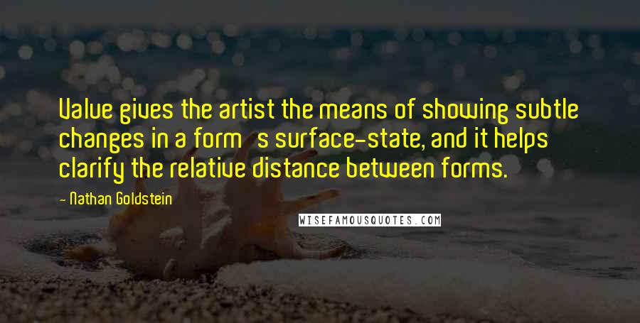 Nathan Goldstein quotes: Value gives the artist the means of showing subtle changes in a form's surface-state, and it helps clarify the relative distance between forms. Nathan Goldstein quotes: Value gives the artist the means of showing subtle changes in a form's surface-state, and it helps clarify the relative distance between forms.