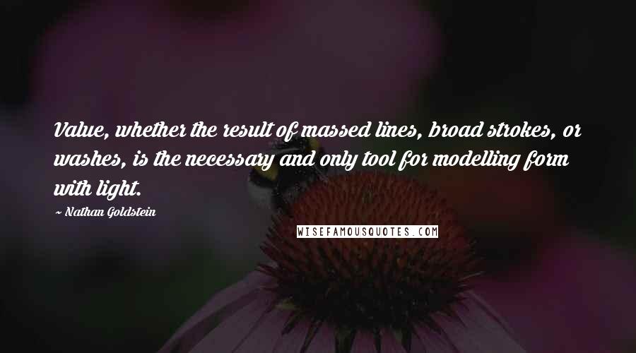 Nathan Goldstein quotes: Value, whether the result of massed lines, broad strokes, or washes, is the necessary and only tool for modelling form with light. Nathan Goldstein quotes: Value, whether the result of massed lines, broad strokes, or washes, is the necessary and only tool for modelling form with light.