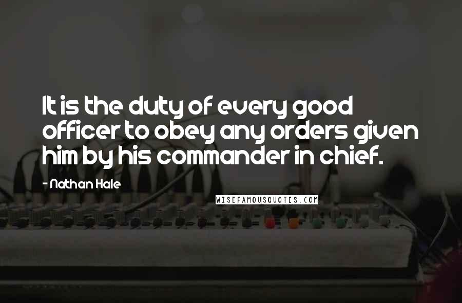 Nathan Hale quotes: It is the duty of every good officer to obey any orders given him by his commander in chief.