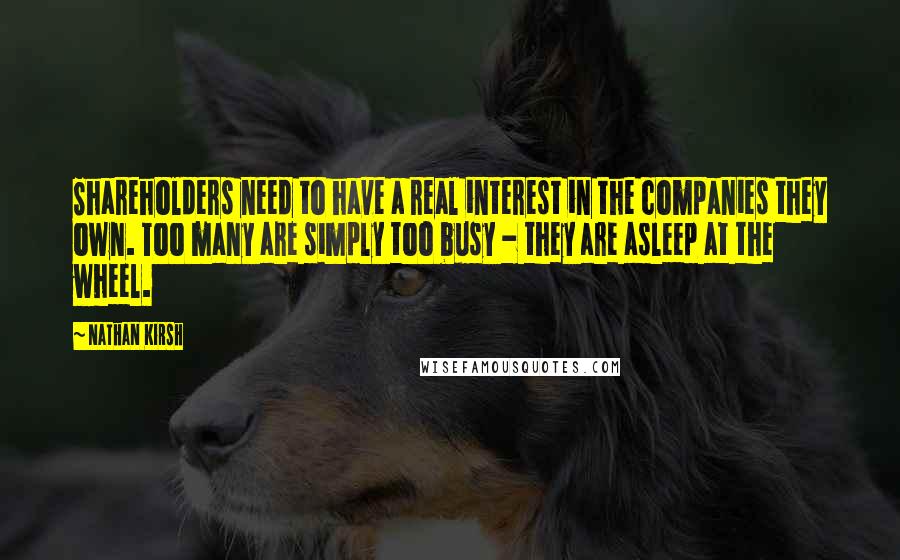 Nathan Kirsh quotes: Shareholders need to have a real interest in the companies they own. Too many are simply too busy - they are asleep at the wheel.