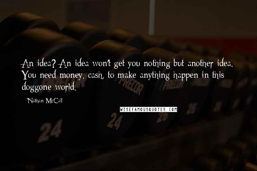 Nathan McCall quotes: An idea? An idea won't get you nothing but another idea. You need money, cash, to make anything happen in this doggone world. Nathan McCall quotes: An idea? An idea won't get you nothing but another idea. You need money, cash, to make anything happen in this doggone world.