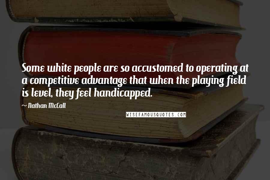 Nathan McCall quotes: Some white people are so accustomed to operating at a competitive advantage that when the playing field is level, they feel handicapped. Nathan McCall quotes: Some white people are so accustomed to operating at a competitive advantage that when the playing field is level, they feel handicapped.