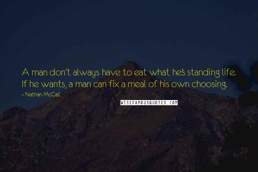 Nathan McCall quotes: A man don't always have to eat what he's standing life. If he wants, a man can fix a meal of his own choosing. Nathan McCall quotes: A man don't always have to eat what he's standing life. If he wants, a man can fix a meal of his own choosing.