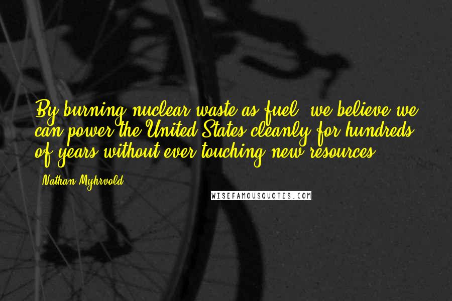 Nathan Myhrvold quotes: By burning nuclear waste as fuel, we believe we can power the United States cleanly for hundreds of years without ever touching new resources.