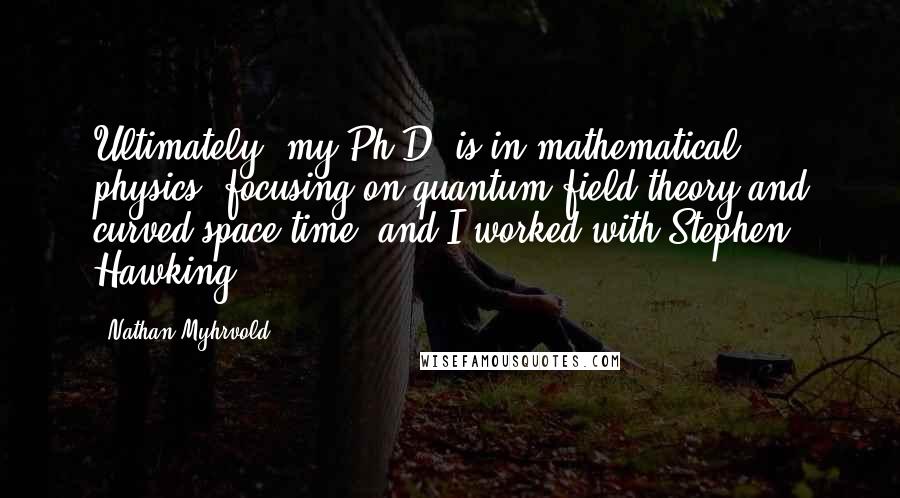 Nathan Myhrvold quotes: Ultimately, my Ph.D. is in mathematical physics, focusing on quantum field theory and curved space-time, and I worked with Stephen Hawking.