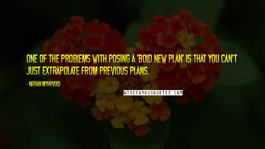 Nathan Myhrvold quotes: One of the problems with posing a 'bold new plan' is that you can't just extrapolate from previous plans.