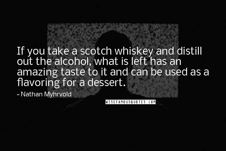 Nathan Myhrvold quotes: If you take a scotch whiskey and distill out the alcohol, what is left has an amazing taste to it and can be used as a flavoring for a dessert.