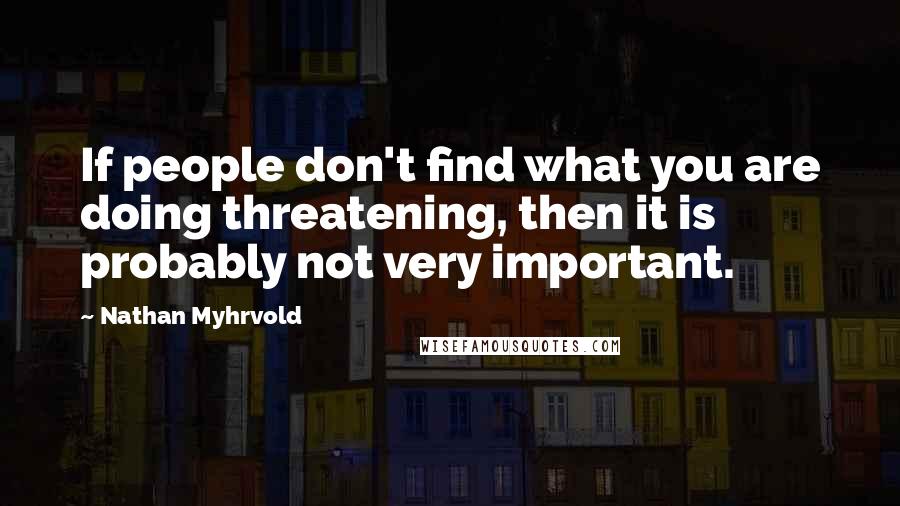 Nathan Myhrvold quotes: If people don't find what you are doing threatening, then it is probably not very important.