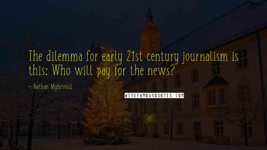 Nathan Myhrvold quotes: The dilemma for early 21st century journalism is this: Who will pay for the news?