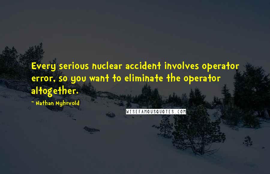 Nathan Myhrvold quotes: Every serious nuclear accident involves operator error, so you want to eliminate the operator altogether.