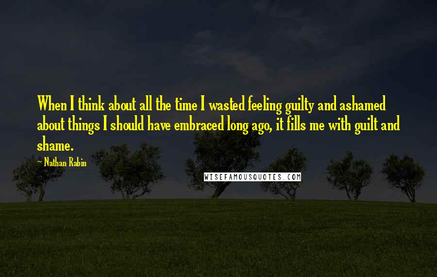 Nathan Rabin quotes: When I think about all the time I wasted feeling guilty and ashamed about things I should have embraced long ago, it fills me with guilt and shame.