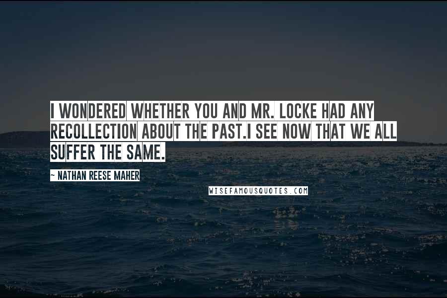 Nathan Reese Maher quotes: I wondered whether you and Mr. Locke had any recollection about the past.I see now that we all suffer the same. Nathan Reese Maher quotes: I wondered whether you and Mr. Locke had any recollection about the past.I see now that we all suffer the same.
