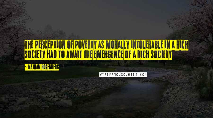 Nathan Rosenberg quotes: The perception of poverty as morally intolerable in a rich society had to await the emergence of a rich society