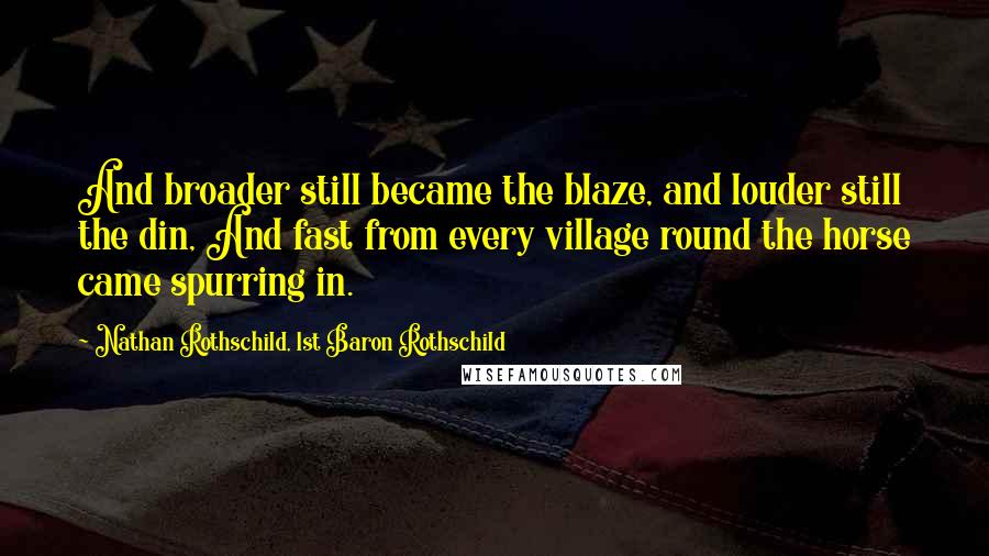 Nathan Rothschild, 1st Baron Rothschild quotes: And broader still became the blaze, and louder still the din, And fast from every village round the horse came spurring in. Nathan Rothschild, 1st Baron Rothschild quotes: And broader still became the blaze, and louder still the din, And fast from every village round the horse came spurring in.