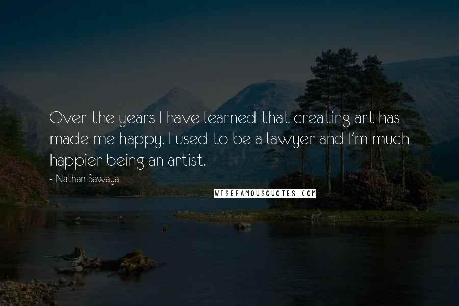 Nathan Sawaya quotes: Over the years I have learned that creating art has made me happy. I used to be a lawyer and I'm much happier being an artist.