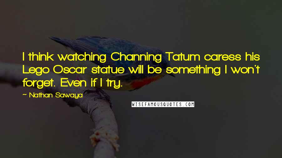 Nathan Sawaya quotes: I think watching Channing Tatum caress his Lego Oscar statue will be something I won't forget. Even if I try. Nathan Sawaya quotes: I think watching Channing Tatum caress his Lego Oscar statue will be something I won't forget. Even if I try.