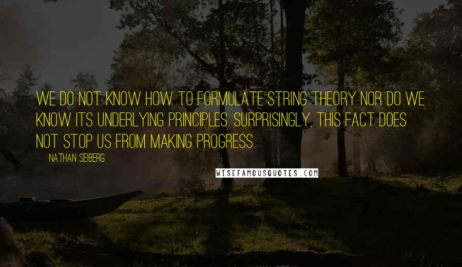 Nathan Seiberg quotes: We do not know how to formulate string theory nor do we know its underlying principles. Surprisingly, this fact does not stop us from making progress.