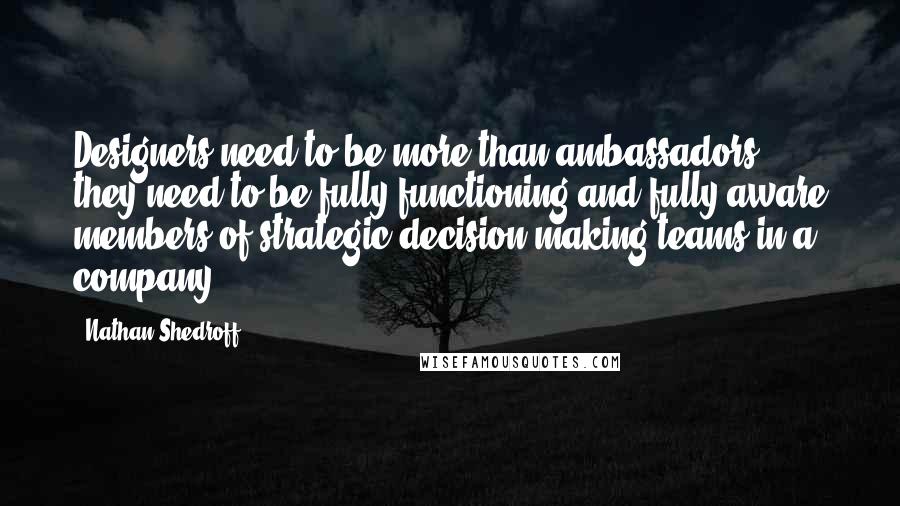 Nathan Shedroff quotes: Designers need to be more than ambassadors, they need to be fully functioning and fully aware members of strategic decision-making teams in a company.