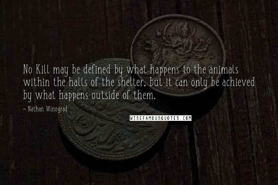 Nathan Winograd quotes: No Kill may be defined by what happens to the animals within the halls of the shelter, but it can only be achieved by what happens outside of them.