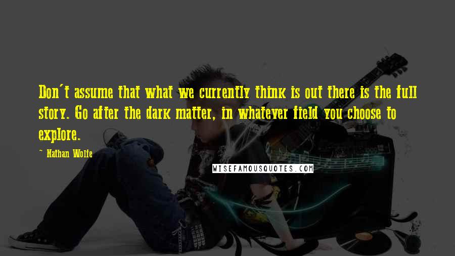 Nathan Wolfe quotes: Don't assume that what we currently think is out there is the full story. Go after the dark matter, in whatever field you choose to explore.