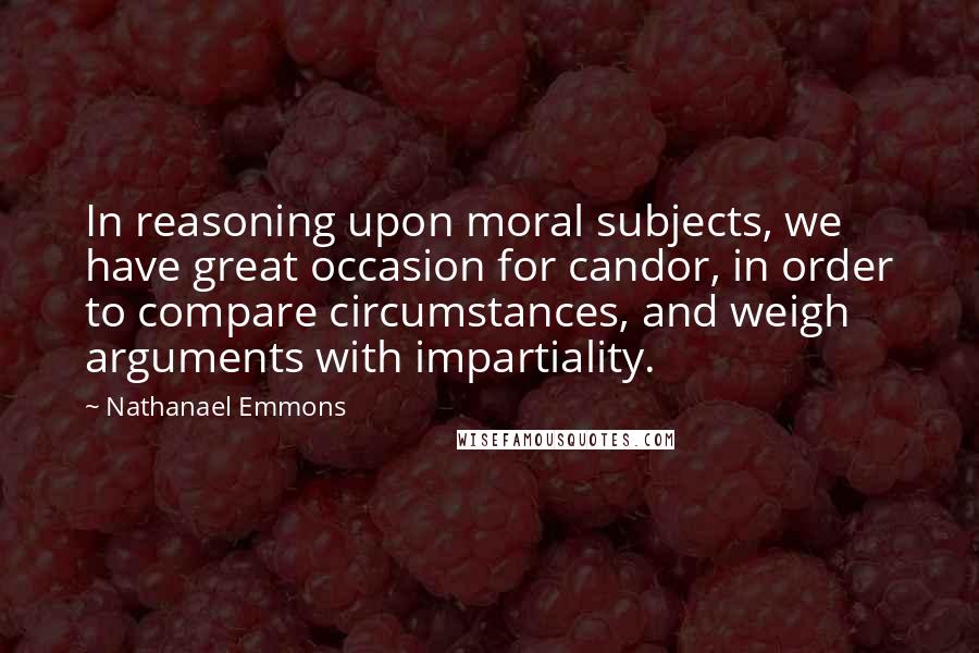 Nathanael Emmons quotes: In reasoning upon moral subjects, we have great occasion for candor, in order to compare circumstances, and weigh arguments with impartiality. Nathanael Emmons quotes: In reasoning upon moral subjects, we have great occasion for candor, in order to compare circumstances, and weigh arguments with impartiality.