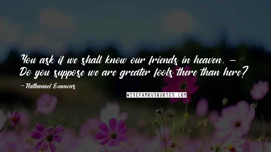 Nathanael Emmons quotes: You ask if we shall know our friends in heaven. - Do you suppose we are greater fools there than here? Nathanael Emmons quotes: You ask if we shall know our friends in heaven. - Do you suppose we are greater fools there than here?