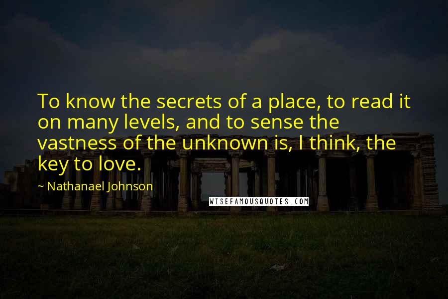 Nathanael Johnson quotes: To know the secrets of a place, to read it on many levels, and to sense the vastness of the unknown is, I think, the key to love.