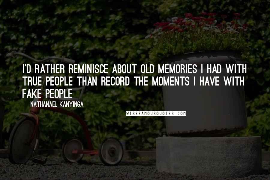 Nathanael Kanyinga quotes: I'd rather reminisce about old memories I had with true people than record the moments I have with fake people