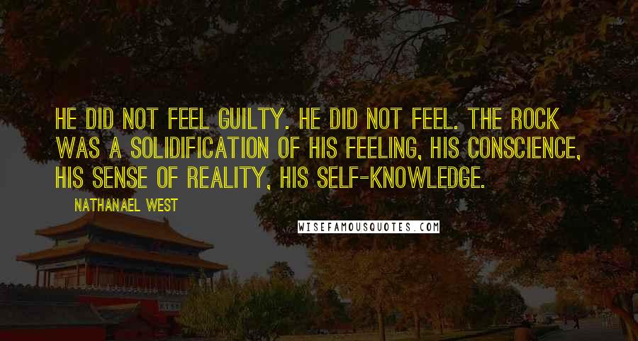 Nathanael West quotes: He did not feel guilty. He did not feel. The rock was a solidification of his feeling, his conscience, his sense of reality, his self-knowledge.