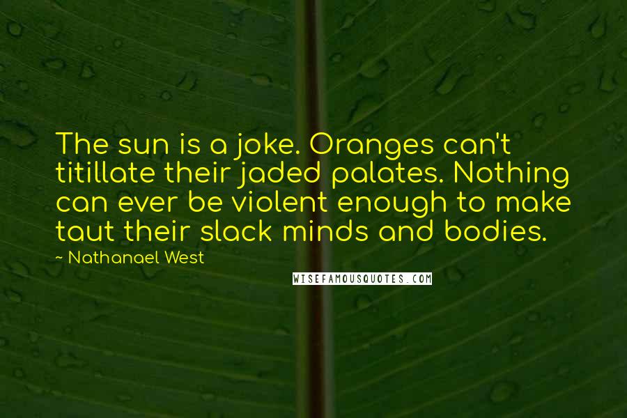 Nathanael West quotes: The sun is a joke. Oranges can't titillate their jaded palates. Nothing can ever be violent enough to make taut their slack minds and bodies.