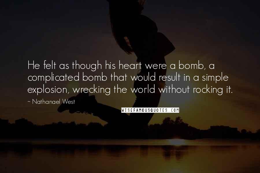 Nathanael West quotes: He felt as though his heart were a bomb, a complicated bomb that would result in a simple explosion, wrecking the world without rocking it.