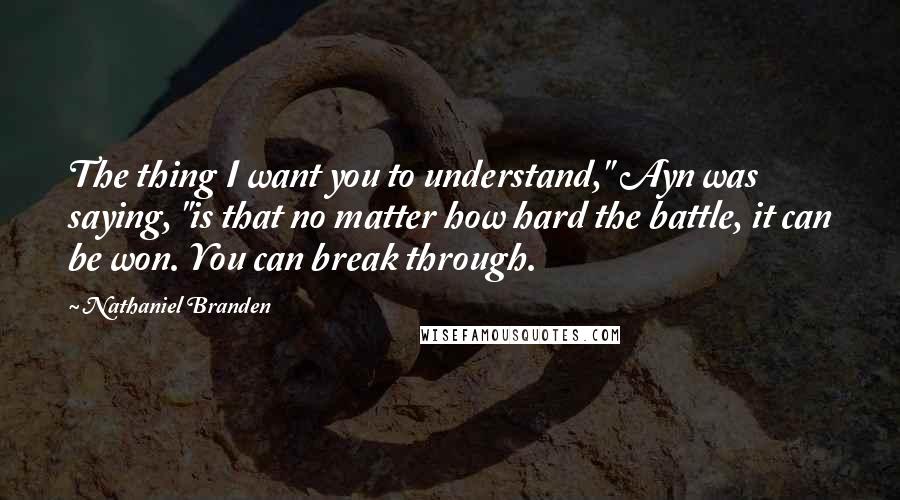 Nathaniel Branden quotes: The thing I want you to understand," Ayn was saying, "is that no matter how hard the battle, it can be won. You can break through.