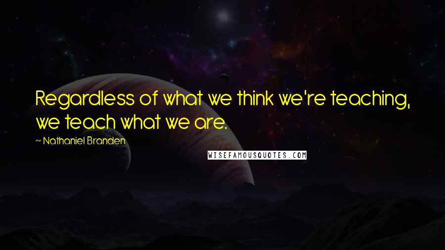 Nathaniel Branden quotes: Regardless of what we think we're teaching, we teach what we are.